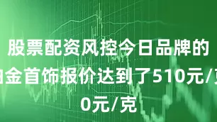 股票配资风控今日品牌的铂金首饰报价达到了510元/克