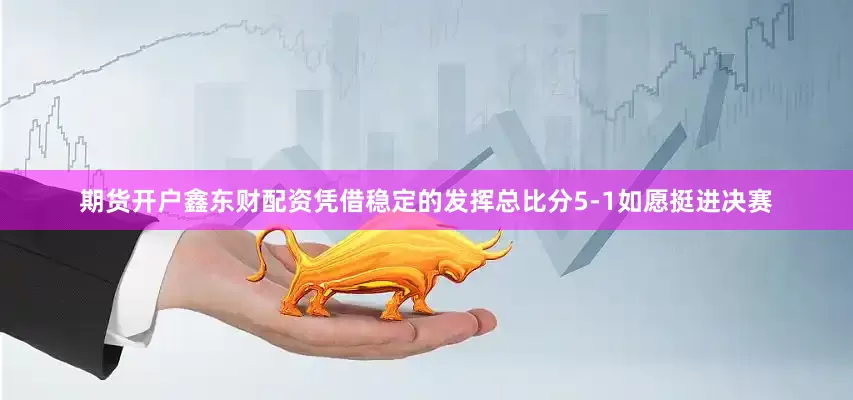 期货开户鑫东财配资凭借稳定的发挥总比分5-1如愿挺进决赛