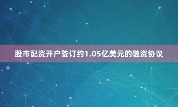 股市配资开户签订约1.05亿美元的融资协议