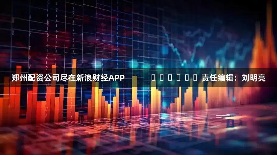 郑州配资公司尽在新浪财经APP            						责任编辑：刘明亮