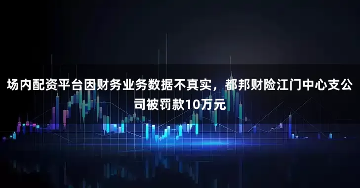 场内配资平台因财务业务数据不真实，都邦财险江门中心支公司被罚款10万元