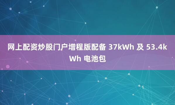 网上配资炒股门户增程版配备 37kWh 及 53.4kWh 电池包