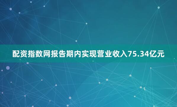配资指数网报告期内实现营业收入75.34亿元