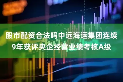 股市配资合法吗中远海运集团连续9年获评央企经营业绩考核A级