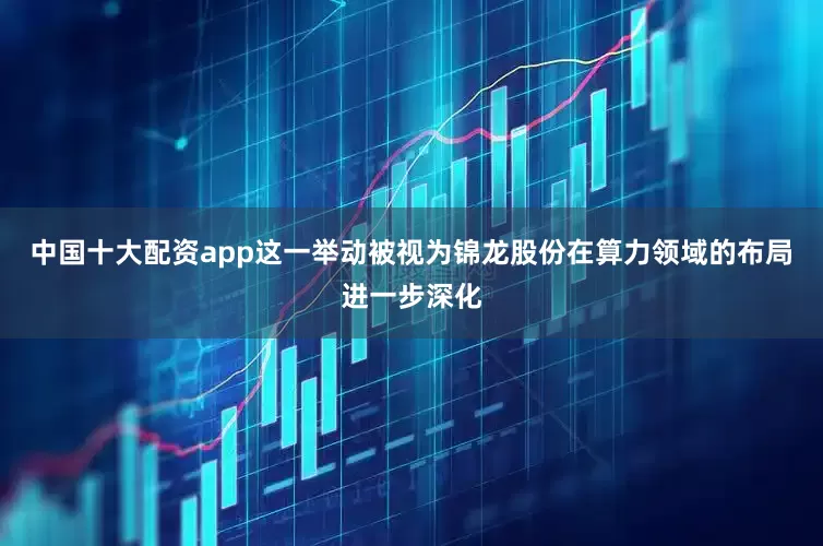中国十大配资app这一举动被视为锦龙股份在算力领域的布局进一步深化