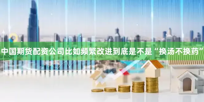 中国期货配资公司比如频繁改进到底是不是“换汤不换药”