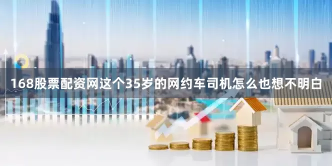 168股票配资网这个35岁的网约车司机怎么也想不明白