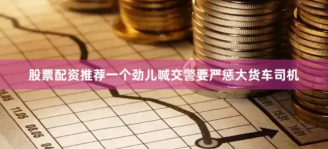 股票配资推荐一个劲儿喊交警要严惩大货车司机