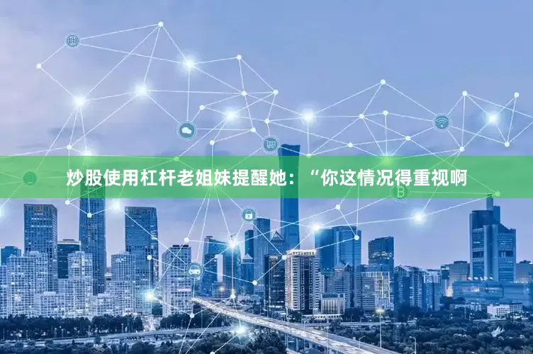 炒股使用杠杆老姐妹提醒她：“你这情况得重视啊