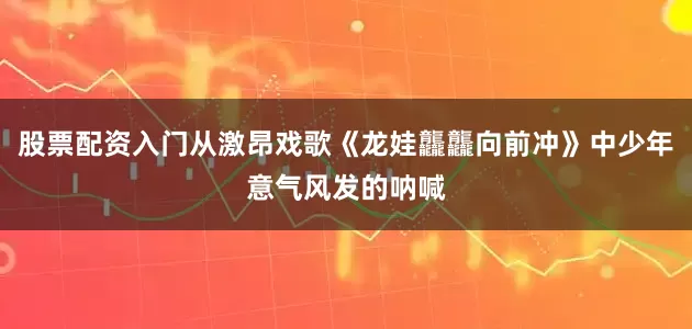 股票配资入门从激昂戏歌《龙娃龘龘向前冲》中少年意气风发的呐喊